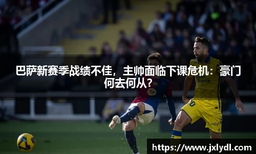 巴萨新赛季战绩不佳，主帅面临下课危机：豪门何去何从？