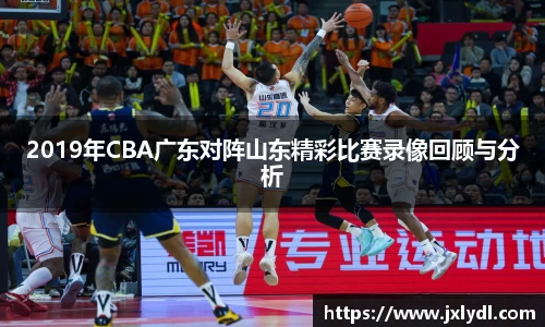 2019年CBA广东对阵山东精彩比赛录像回顾与分析