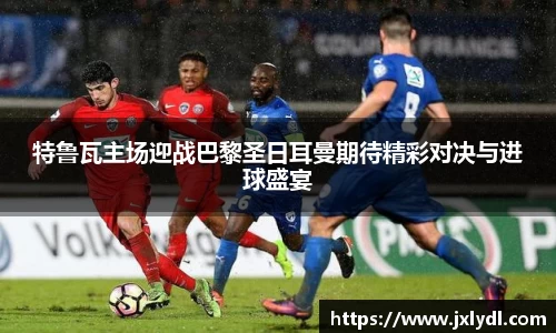 特鲁瓦主场迎战巴黎圣日耳曼期待精彩对决与进球盛宴