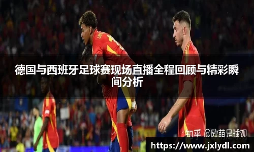 德国与西班牙足球赛现场直播全程回顾与精彩瞬间分析